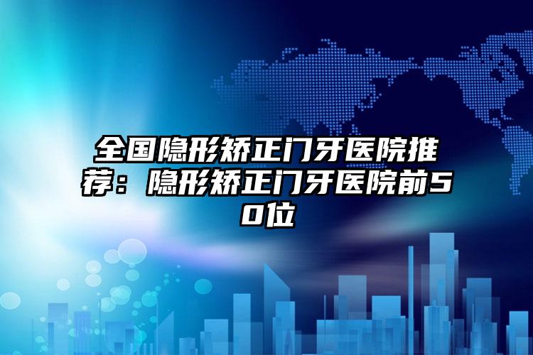 全国隐形矫正门牙医院推荐：隐形矫正门牙医院前50位