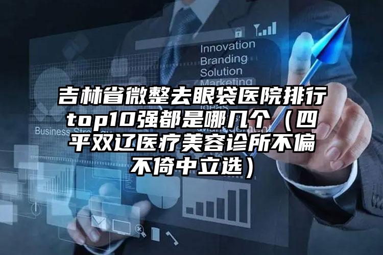 吉林省微整去眼袋医院排行top10强都是哪几个（四平双辽医疗美容诊所不偏不倚中立选）