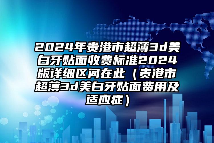 2024年贵港市超薄3d美白牙贴面收费标准2024版详细区间在此（贵港市超薄3d美白牙贴面费用及适应症）