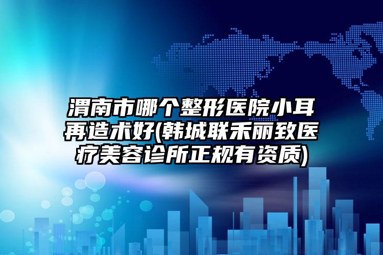 渭南市哪个整形医院小耳再造术好(韩城联禾丽致医疗美容诊所正规有资质)