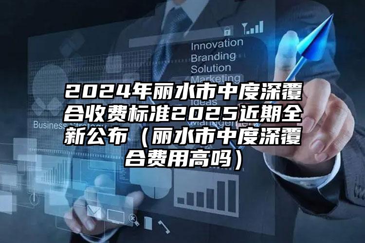 2024年丽水市中度深覆合收费标准2025近期全新公布（丽水市中度深覆合费用高吗）