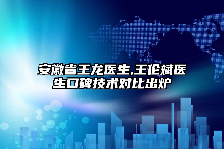 安徽省王龙医生,王伦斌医生口碑技术对比出炉