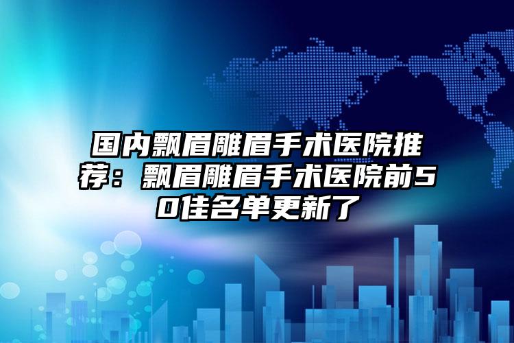 国内飘眉雕眉手术医院推荐：飘眉雕眉手术医院前50佳名单更新了