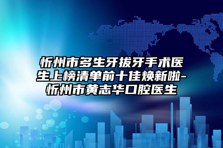 忻州市多生牙拔牙手术医生上榜清单前十佳焕新啦-忻州市黄志华口腔医生