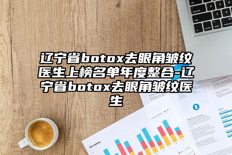 辽宁省botox去眼角皱纹医生上榜名单年度整合-辽宁省botox去眼角皱纹医生