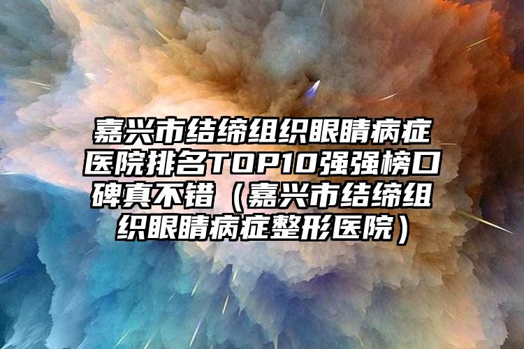 嘉兴市结缔组织眼睛病症医院排名TOP10强强榜口碑真不错（嘉兴市结缔组织眼睛病症整形医院）