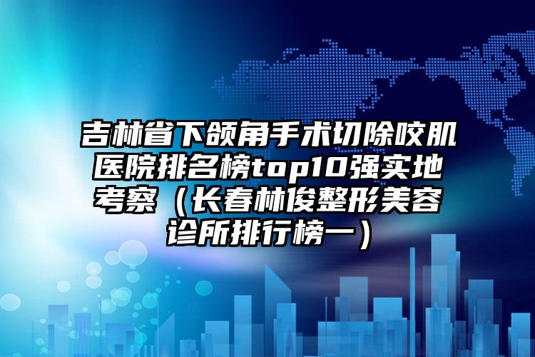 吉林省下颌角手术切除咬肌医院排名榜top10强实地考察（长春林俊整形美容诊所排行榜一）