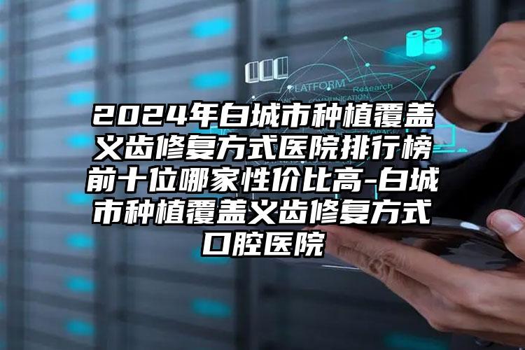 2024年白城市种植覆盖义齿修复方式医院排行榜前十位哪家性价比高-白城市种植覆盖义齿修复方式口腔医院