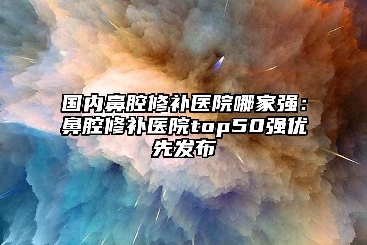 国内鼻腔修补医院哪家强：鼻腔修补医院top50强优先发布