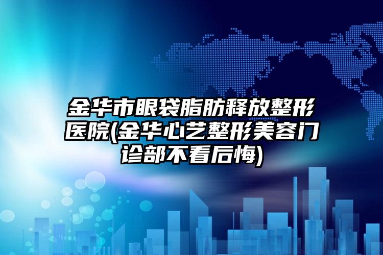 金华市眼袋脂肪释放整形医院(金华心艺整形美容门诊部不看后悔)