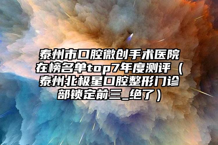 泰州市口腔微创手术医院在榜名单top7年度测评（泰州北极星口腔整形门诊部锁定前三_绝了）