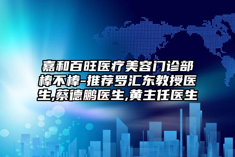 嘉和百旺医疗美容门诊部棒不棒-推荐罗汇东教授医生,蔡德鹏医生,黄主任医生