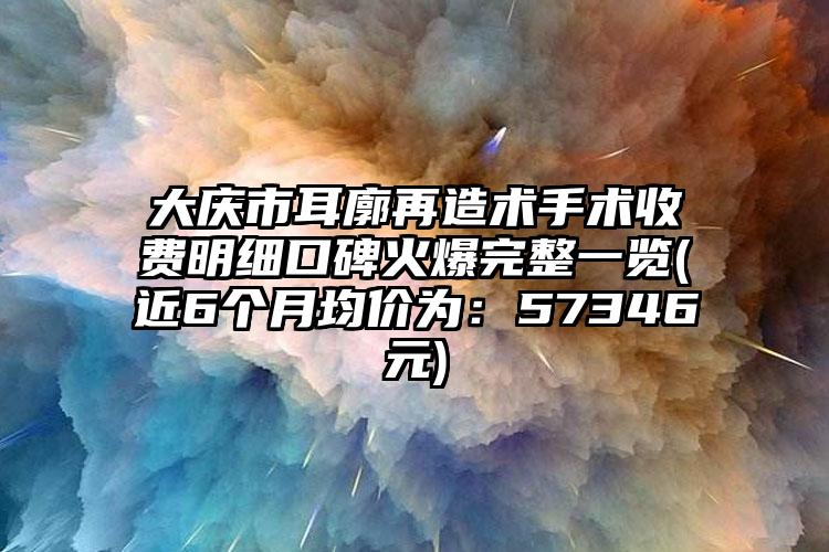 大庆市耳廓再造术手术收费明细口碑火爆完整一览(近6个月均价为：57346元)