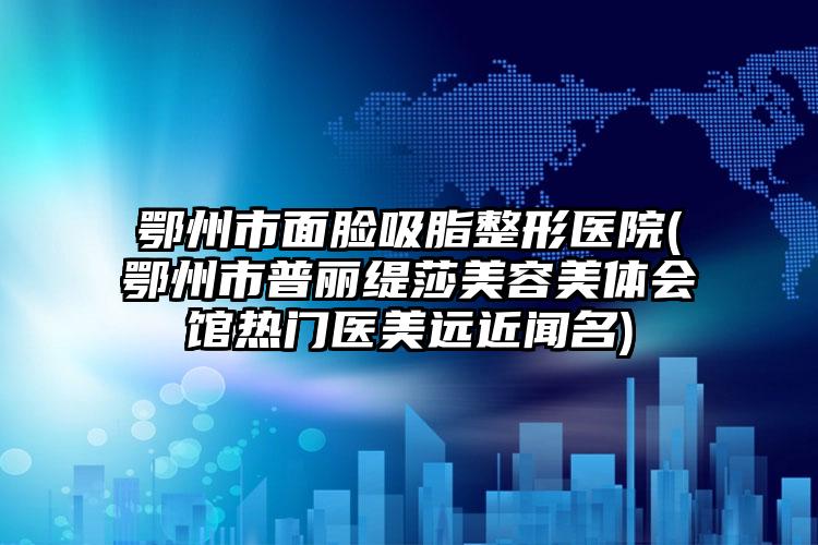 鄂州市面脸吸脂整形医院(鄂州市普丽缇莎美容美体会馆热门医美远近闻名)