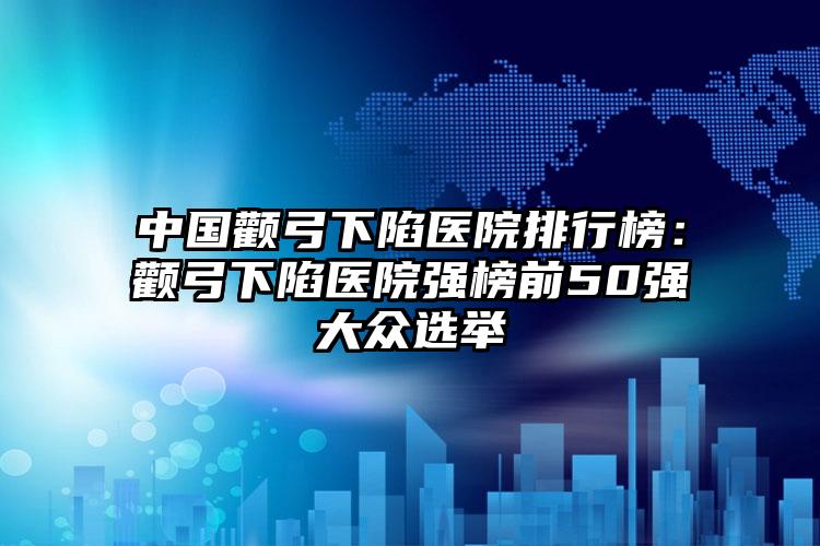 中国颧弓下陷医院排行榜：颧弓下陷医院强榜前50强大众选举