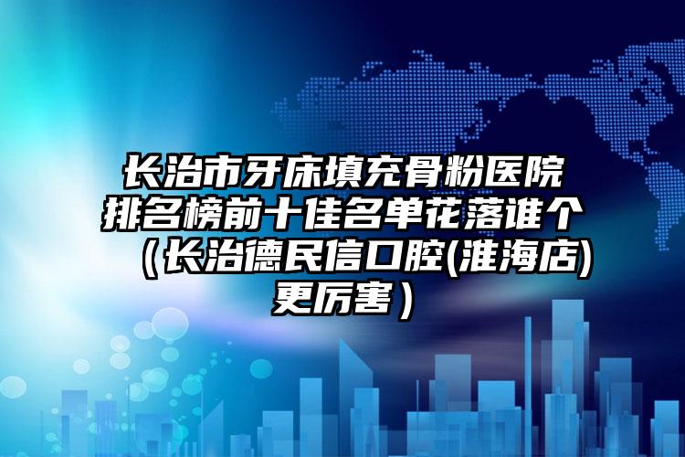 长治市牙床填充骨粉医院排名榜前十佳名单花落谁个（长治德民信口腔(淮海店)更厉害）