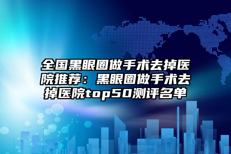 全国黑眼圈做手术去掉医院推荐：黑眼圈做手术去掉医院top50测评名单