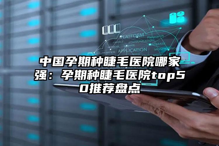 中国孕期种睫毛医院哪家强：孕期种睫毛医院top50推荐盘点