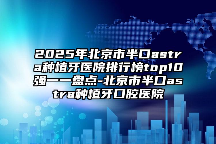 2025年北京市半口astra种植牙医院排行榜top10强一一盘点-北京市半口astra种植牙口腔医院