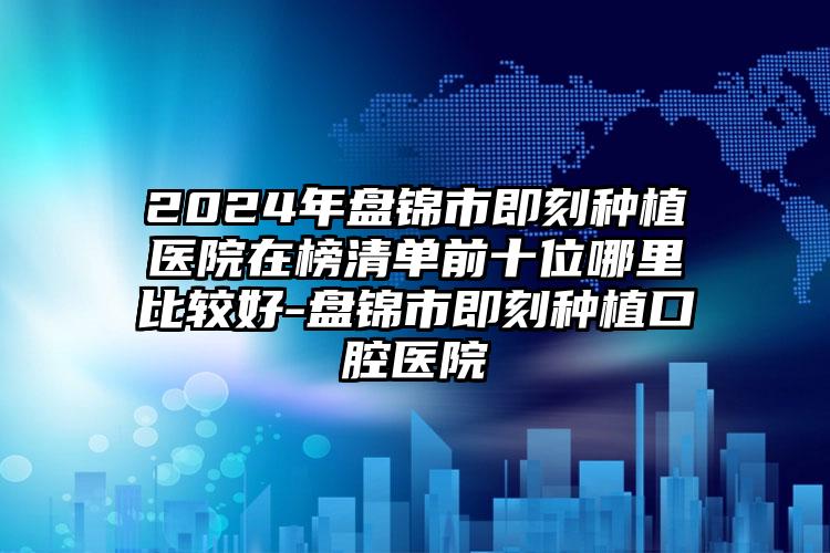 2024年盘锦市即刻种植医院在榜清单前十位哪里比较好-盘锦市即刻种植口腔医院