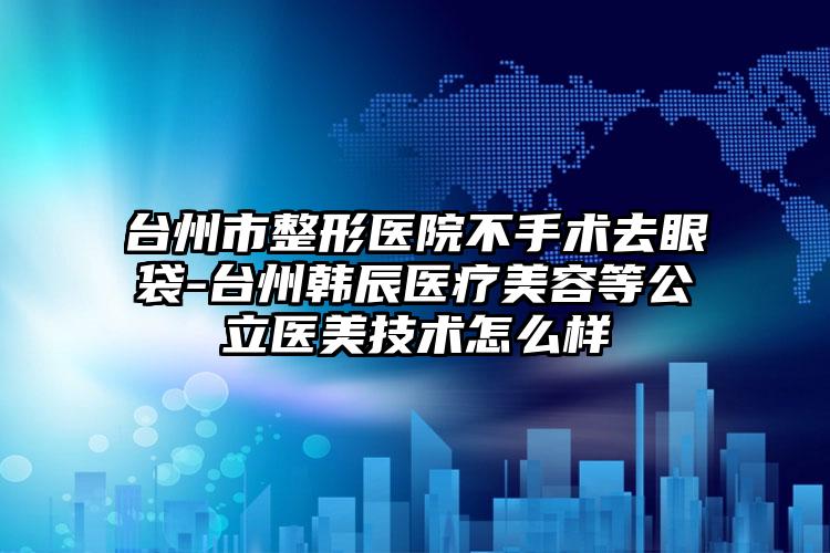 台州市整形医院不手术去眼袋-台州韩辰医疗美容等公立医美技术怎么样