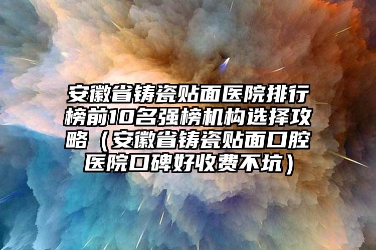 安徽省铸瓷贴面医院排行榜前10名强榜机构选择攻略（安徽省铸瓷贴面口腔医院口碑好收费不坑）