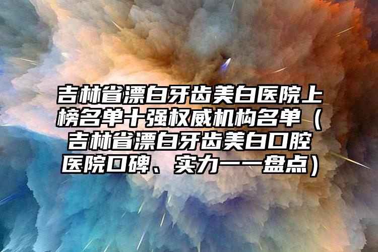 吉林省漂白牙齿美白医院上榜名单十强权威机构名单（吉林省漂白牙齿美白口腔医院口碑、实力一一盘点）