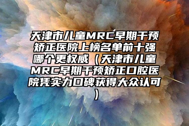 天津市儿童MRC早期干预矫正医院上榜名单前十强哪个更权威（天津市儿童MRC早期干预矫正口腔医院凭实力口碑获得大众认可）