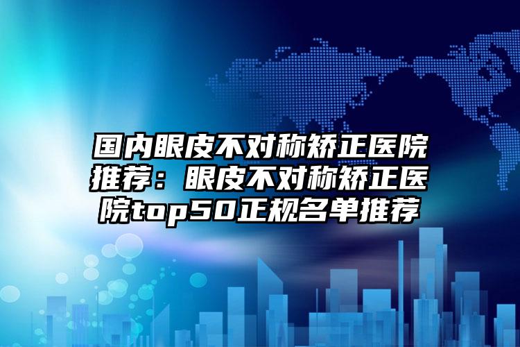 国内眼皮不对称矫正医院推荐：眼皮不对称矫正医院top50正规名单推荐