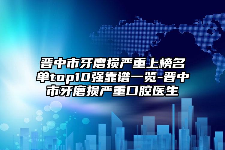 晋中市牙磨损严重上榜名单top10强靠谱一览-晋中市牙磨损严重口腔医生