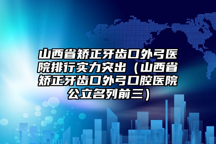 山西省矫正牙齿口外弓医院排行实力突出（山西省矫正牙齿口外弓口腔医院公立名列前三）