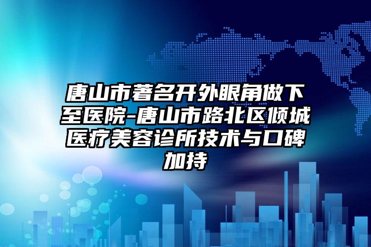 唐山市著名开外眼角做下至医院-唐山市路北区倾城医疗美容诊所技术与口碑加持