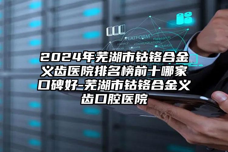 2024年芜湖市钴铬合金义齿医院排名榜前十哪家口碑好-芜湖市钴铬合金义齿口腔医院