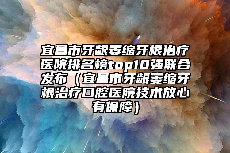 宜昌市牙龈萎缩牙根治疗医院排名榜top10强联合发布（宜昌市牙龈萎缩牙根治疗口腔医院技术放心有保障）