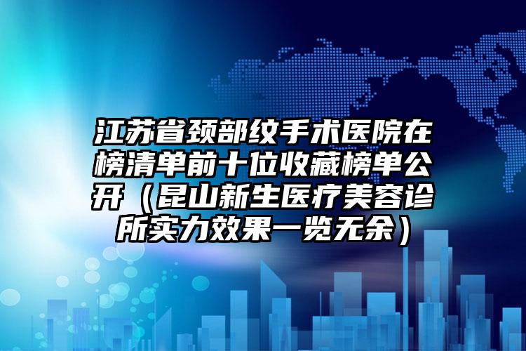 江苏省颈部纹手术医院在榜清单前十位收藏榜单公开（昆山新生医疗美容诊所实力效果一览无余）