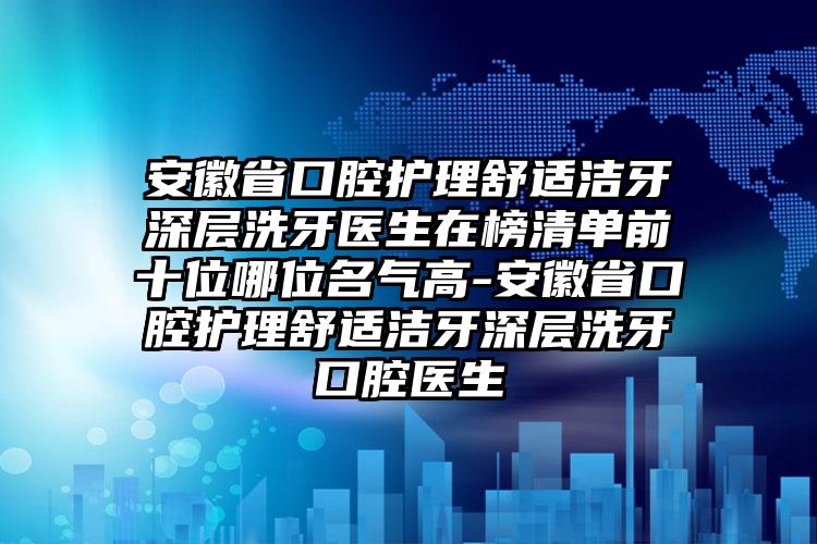 安徽省口腔护理舒适洁牙深层洗牙医生在榜清单前十位哪位名气高-安徽省口腔护理舒适洁牙深层洗牙口腔医生