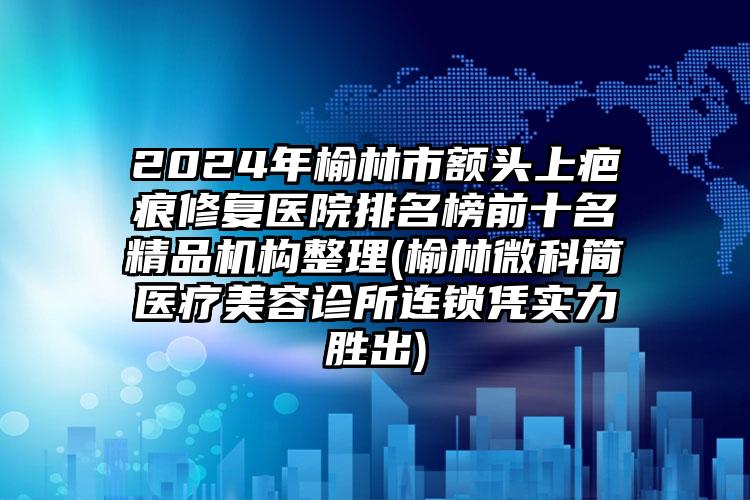 2024年榆林市额头上疤痕修复医院排名榜前十名精品机构整理(榆林微科简医疗美容诊所连锁凭实力胜出)