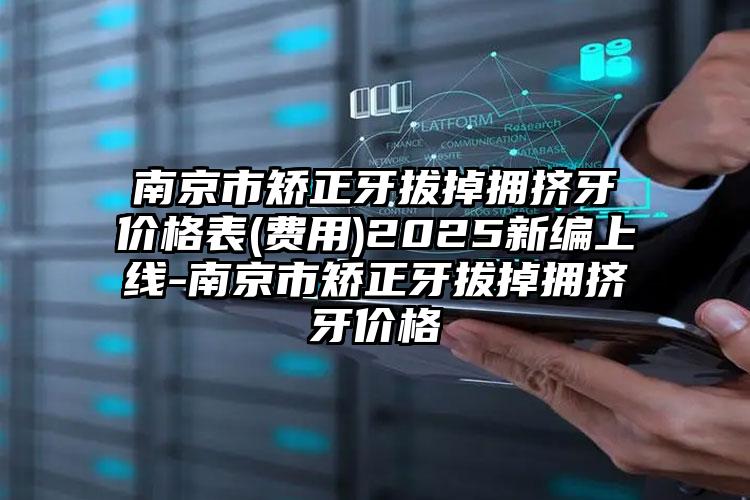 南京市矫正牙拔掉拥挤牙价格表(费用)2025新编上线-南京市矫正牙拔掉拥挤牙价格