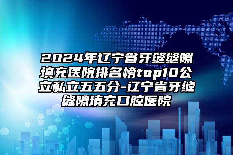 2024年辽宁省牙缝缝隙填充医院排名榜top10公立私立五五分-辽宁省牙缝缝隙填充口腔医院