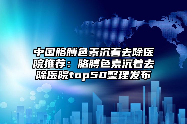 中国胳膊色素沉着去除医院推荐：胳膊色素沉着去除医院top50整理发布