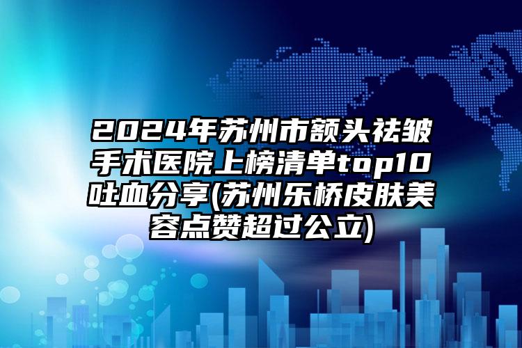 2024年苏州市额头祛皱手术医院上榜清单top10吐血分享(苏州乐桥皮肤美容点赞超过公立)