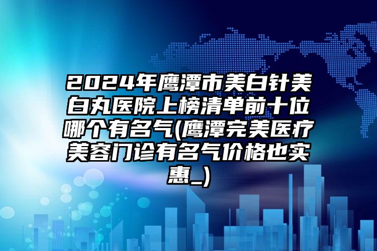 2024年鹰潭市美白针美白丸医院上榜清单前十位哪个有名气(鹰潭完美医疗美容门诊有名气价格也实惠_)