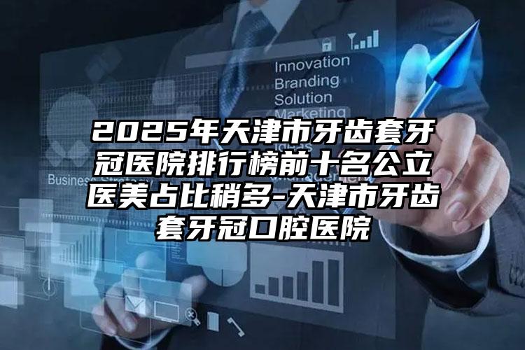 2025年天津市牙齿套牙冠医院排行榜前十名公立医美占比稍多-天津市牙齿套牙冠口腔医院