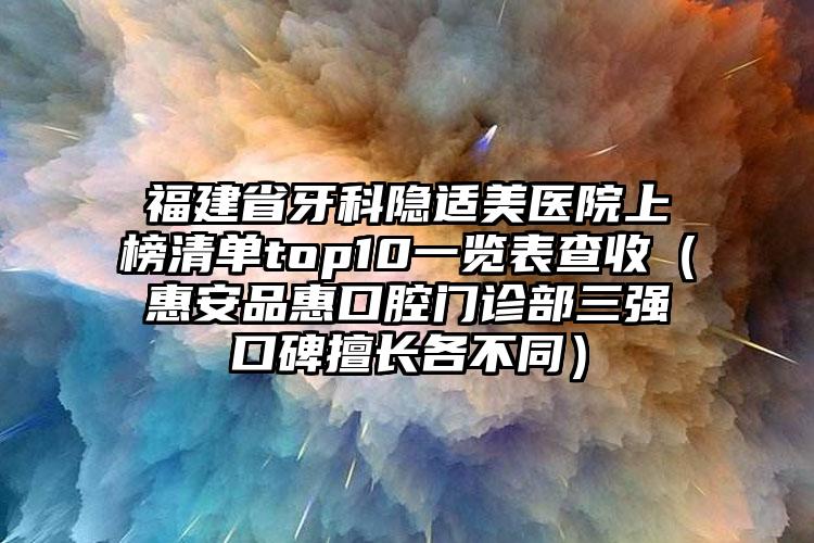 福建省牙科隐适美医院上榜清单top10一览表查收（惠安品惠口腔门诊部三强口碑擅长各不同）