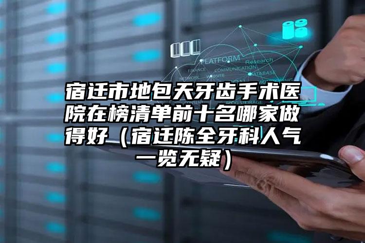 宿迁市地包天牙齿手术医院在榜清单前十名哪家做得好（宿迁陈全牙科人气一览无疑）