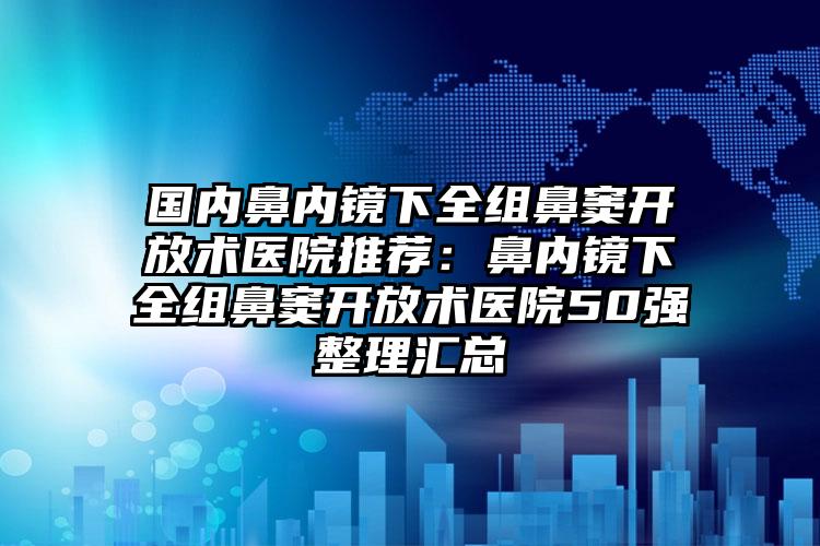 国内鼻内镜下全组鼻窦开放术医院推荐：鼻内镜下全组鼻窦开放术医院50强整理汇总