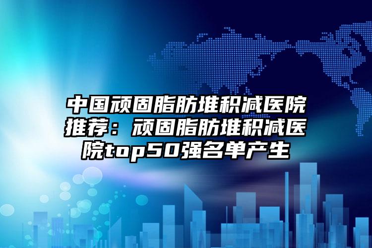 中国顽固脂肪堆积减医院推荐：顽固脂肪堆积减医院top50强名单产生