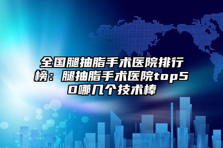 全国腿抽脂手术医院排行榜：腿抽脂手术医院top50哪几个技术棒