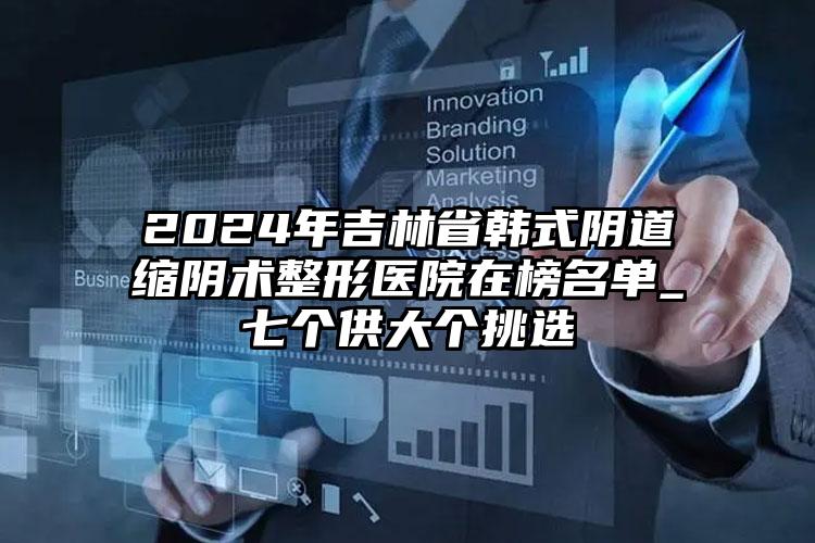 2024年吉林省韩式阴道缩阴术整形医院在榜名单_七个供大个挑选