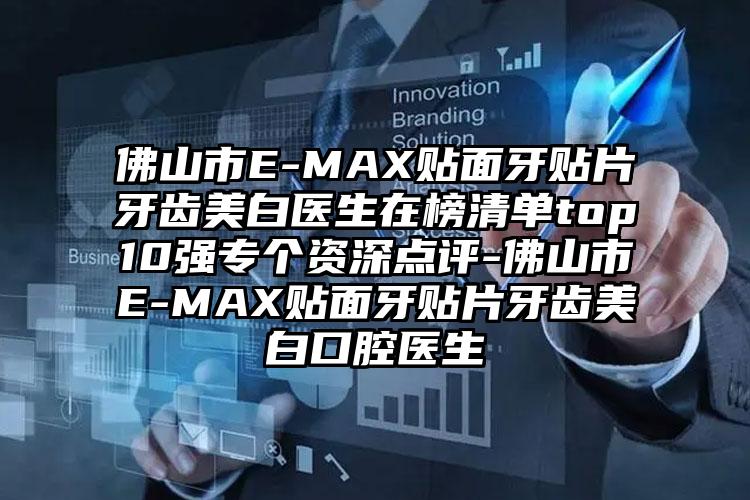 佛山市E-MAX贴面牙贴片牙齿美白医生在榜清单top10强专个资深点评-佛山市E-MAX贴面牙贴片牙齿美白口腔医生